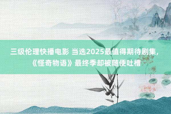 三级伦理快播电影 当选2025最值得期待剧集， 《怪奇物语》最终季却被随便吐槽