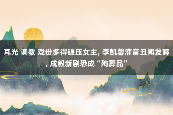 耳光 调教 戏份多得碾压女主， 李凯馨灌音丑闻发酵， 成毅新剧恐成“殉葬品”