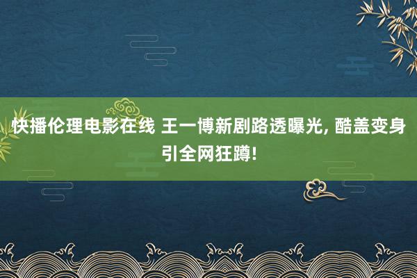 快播伦理电影在线 王一博新剧路透曝光， 酷盖变身引全网狂蹲!