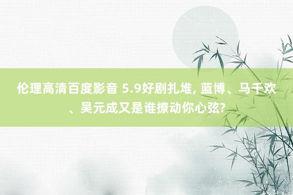 伦理高清百度影音 5.9好剧扎堆， 蓝博、马千欢、吴元成又是谁撩动你心弦?