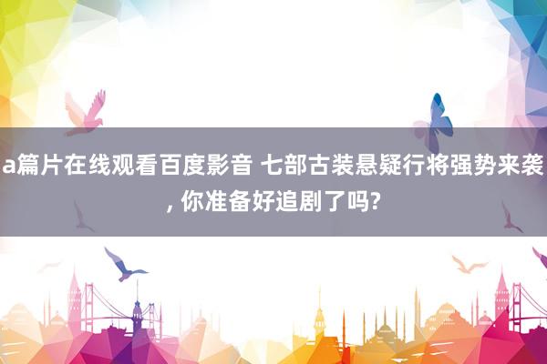 a篇片在线观看百度影音 七部古装悬疑行将强势来袭， 你准备好追剧了吗?