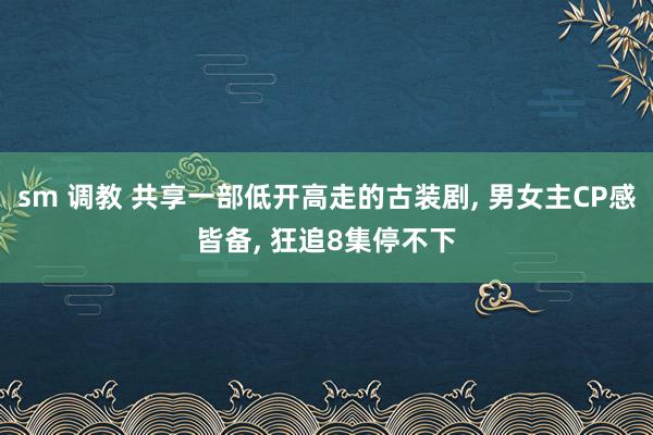 sm 调教 共享一部低开高走的古装剧， 男女主CP感皆备， 狂追8集停不下