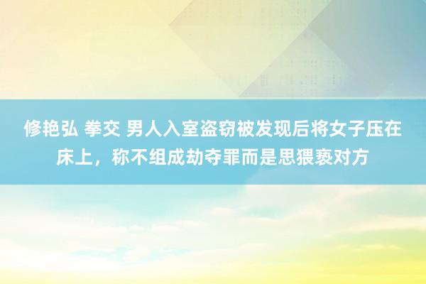 修艳弘 拳交 男人入室盗窃被发现后将女子压在床上，称不组成劫夺罪而是思猥亵对方
