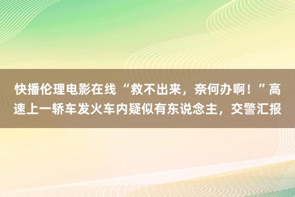 快播伦理电影在线 “救不出来，奈何办啊！”高速上一轿车发火车内疑似有东说念主，交警汇报
