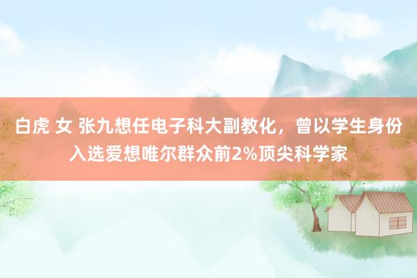 白虎 女 张九想任电子科大副教化，曾以学生身份入选爱想唯尔群众前2%顶尖科学家
