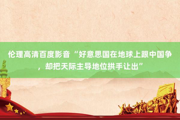 伦理高清百度影音 “好意思国在地球上跟中国争，却把天际主导地位拱手让出”