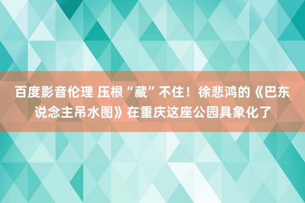 百度影音伦理 压根“藏”不住！徐悲鸿的《巴东说念主吊水图》在重庆这座公园具象化了