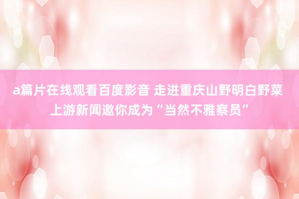 a篇片在线观看百度影音 走进重庆山野明白野菜 上游新闻邀你成为“当然不雅察员”