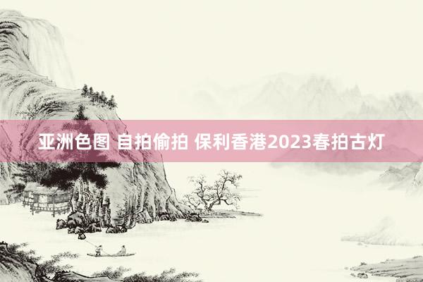 亚洲色图 自拍偷拍 保利香港2023春拍古灯