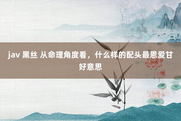 jav 黑丝 从命理角度看，什么样的配头最恩爱甘好意思