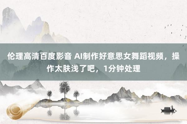 伦理高清百度影音 AI制作好意思女舞蹈视频，操作太肤浅了吧，1分钟处理
