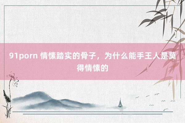 91porn 情愫踏实的骨子，为什么能手王人是莫得情愫的