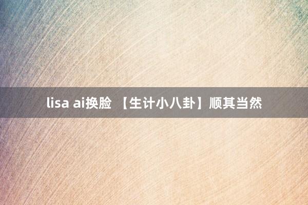 lisa ai换脸 【生计小八卦】顺其当然