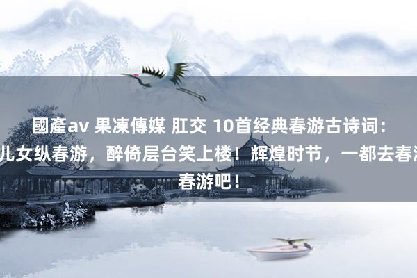 國產av 果凍傳媒 肛交 10首经典春游古诗词：春城儿女纵春游，醉倚层台笑上楼！辉煌时节，一都去春游吧！