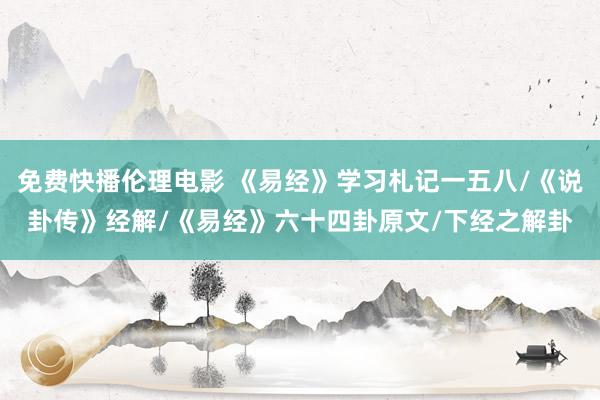 免费快播伦理电影 《易经》学习札记一五八/《说卦传》经解/《易经》六十四卦原文/下经之解卦