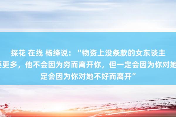 探花 在线 杨绛说：“物资上没条款的女东谈主，姿首上会要更多，他不会因为穷而离开你，但一定会因为你对她不好而离开”