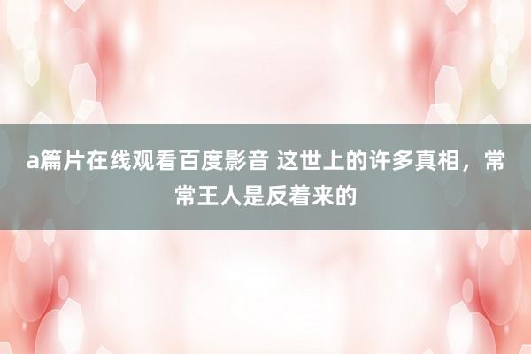 a篇片在线观看百度影音 这世上的许多真相，常常王人是反着来的