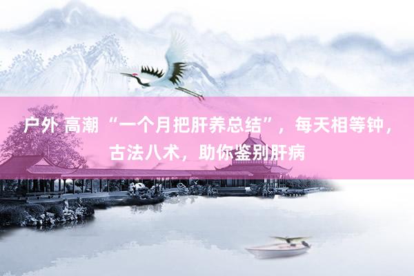 户外 高潮 “一个月把肝养总结”，每天相等钟，古法八术，助你鉴别肝病