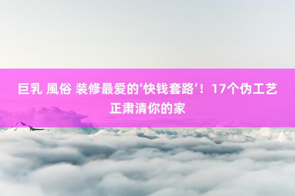 巨乳 風俗 装修最爱的‘快钱套路’！17个伪工艺正肃清你的家