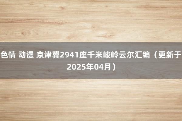 色情 动漫 京津冀2941座千米峻岭云尔汇编（更新于2025年04月）