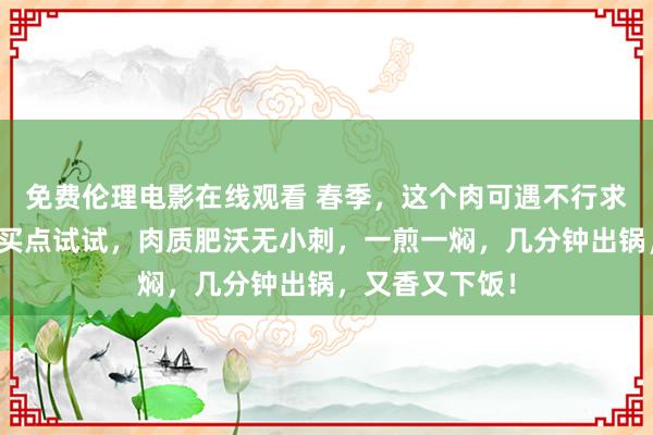 免费伦理电影在线观看 春季，这个肉可遇不行求，碰见一定要买点试试，肉质肥沃无小刺，一煎一焖，几分钟出锅，又香又下饭！