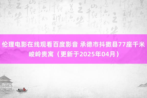 伦理电影在线观看百度影音 承德市抖擞县77座千米峻岭贵寓（更新于2025年04月）