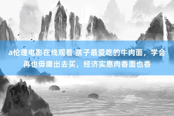 a伦理电影在线观看 孩子最爱吃的牛肉面，学会再也毋庸出去买，经济实惠肉香面也香