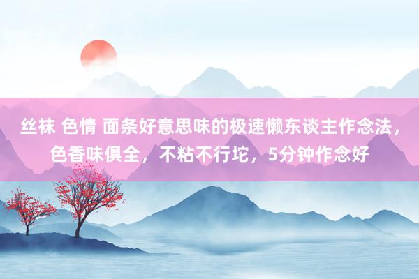 丝袜 色情 面条好意思味的极速懒东谈主作念法，色香味俱全，不粘不行坨，5分钟作念好
