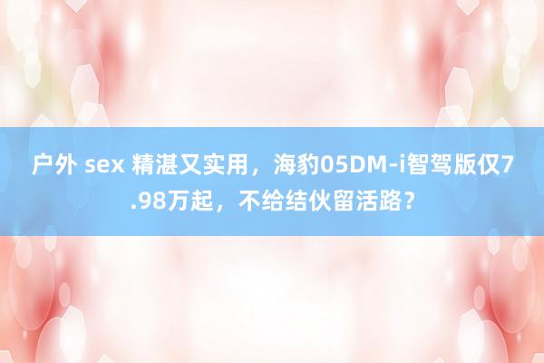 户外 sex 精湛又实用，海豹05DM-i智驾版仅7.98万起，不给结伙留活路？
