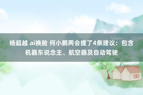 杨超越 ai换脸 何小鹏两会提了4条建议：包含机器东说念主、航空器及自动驾驶