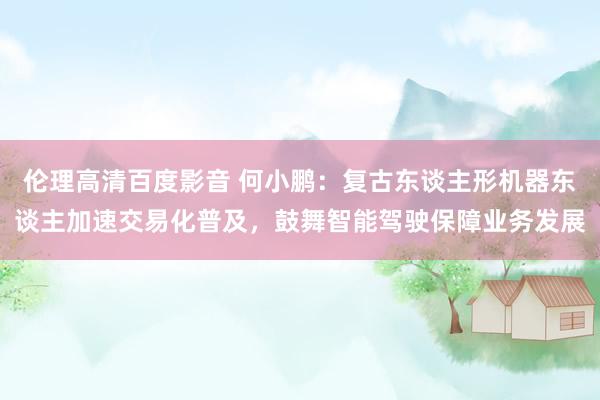 伦理高清百度影音 何小鹏：复古东谈主形机器东谈主加速交易化普及，鼓舞智能驾驶保障业务发展