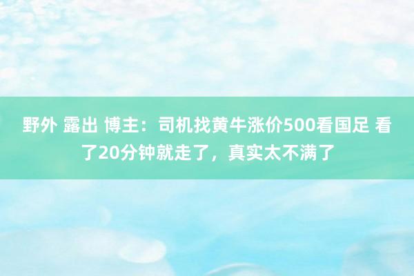 野外 露出 博主：司机找黄牛涨价500看国足 看了20分钟就走了，真实太不满了