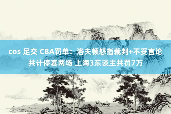 cos 足交 CBA罚单：洛夫顿怒指裁判+不妥言论共计停赛两场 上海3东谈主共罚7万