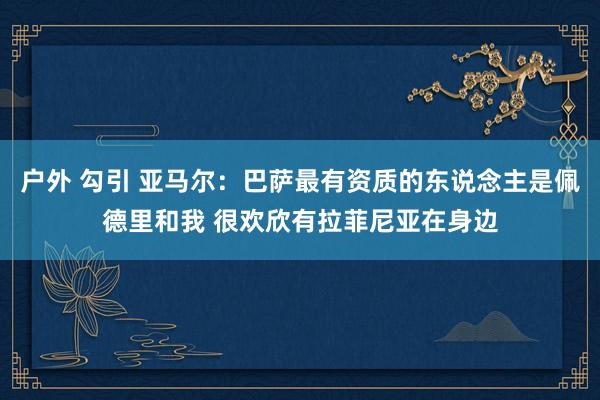 户外 勾引 亚马尔：巴萨最有资质的东说念主是佩德里和我 很欢欣有拉菲尼亚在身边