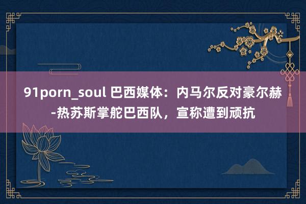 91porn_soul 巴西媒体：内马尔反对豪尔赫-热苏斯掌舵巴西队，宣称遭到顽抗