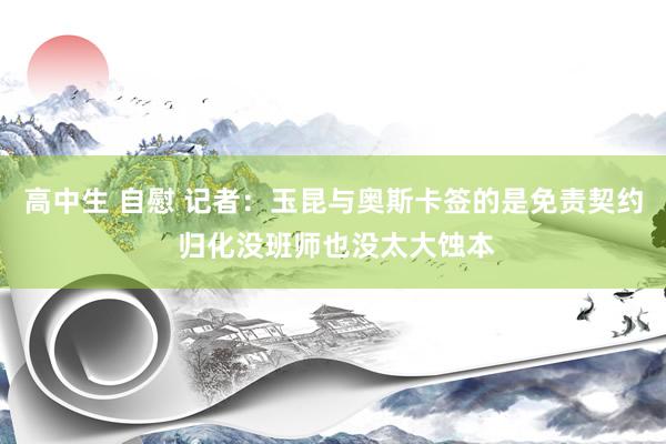 高中生 自慰 记者：玉昆与奥斯卡签的是免责契约 归化没班师也没太大蚀本